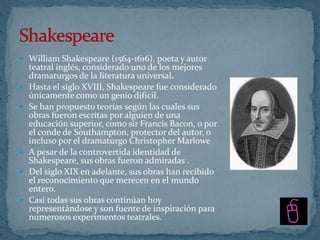  William Shakespeare (1564-1616), poeta y autor
    teatral inglés, considerado uno de los mejores
    dramaturgos de la literatura universal.
   Hasta el siglo XVIII, Shakespeare fue considerado
    únicamente como un genio difícil.
   Se han propuesto teorías según las cuales sus
    obras fueron escritas por alguien de una
    educación superior, como sir Francis Bacon, o por
    el conde de Southampton, protector del autor, o
    incluso por el dramaturgo Christopher Marlowe
   A pesar de la controvertida identidad de
    Shakespeare, sus obras fueron admiradas .
   Del siglo XIX en adelante, sus obras han recibido
    el reconocimiento que merecen en el mundo
    entero.
   Casi todas sus obras continúan hoy
    representándose y son fuente de inspiración para
    numerosos experimentos teatrales.
 