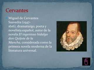  Miguel de Cervantes
 Saavedra (1547-
 1616), dramaturgo, poeta y
 novelista español, autor de la
 novela El ingenioso hidalgo
 don Quijote de la
 Mancha, considerada como la
 primera novela moderna de la
 literatura universal.
 