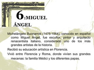6     :MIGUEL
    ÁNGEL
Michelángelo Buonarroti (1475-1564), conocido en español
  como Miguel Ángel, fue escultor, pintor y arquitecto
  renacentista italiano, considerado uno de los más
  grandes artistas de la historia.
Recibió su educación artística en Florencia.
Vivió entre Florencia y Roma, donde vivían sus grandes
  mecenas: la familia Médici y los diferentes papas.
 