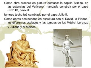 Como obra cumbre en pintura destaca: la capilla Sixtina, en
  las estancias del Vaticano, mandada construir por el papa
  Sixto IV, pero el
famoso techo fué cambiado por el papa Julio II.
Como obras destacadas en escultura son el David, la Piedad,
  los diferentes esclavos y las tumbas de los Médici, Lorenzo
  y Juliano y el Moisés.
 