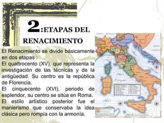 2     :ETAPAS DEL
        RENACIMIENTO
El Renacimiento se divide básicamente
en dos etapas :
El quattrocento (XV), que representa la
investigación de las técnicas y de la
antigüedad. Su centro es la república
de Florencia.
El cinquecento (XVI), periodo de
esplendor, su centro se sitúa en Roma.
El estilo artístico posterior fue el
manierismo que conservaba la idea
clásica pero rompía con la armonía.
 