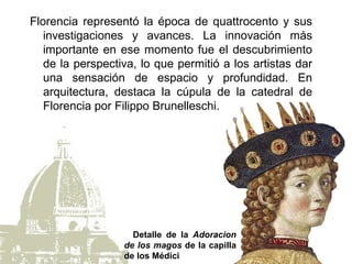 Florencia representó la época de quattrocento y sus
   investigaciones y avances. La innovación más
   importante en ese momento fue el descubrimiento
   de la perspectiva, lo que permitió a los artistas dar
   una sensación de espacio y profundidad. En
   arquitectura, destaca la cúpula de la catedral de
   Florencia por Filippo Brunelleschi.




                    Detalle de la Adoracion
                  de los magos de la capilla
                  de los Médici
 