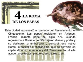 4     :LA ROMA
     DE LOS PAPAS

Esta ciudad representó un periodo del Renacimiento, el
  Cinquecento. Los papas residieron en Avignon,
  Francia, durante parte del siglo XIV. Cuando
  regresaron a Roma en el XV trajeron dinero y poder y
  se dedicaron a embellecer y construir una nueva
  Roma, la capital del cristianismo, que se convirtió en
  capital de arte, del mundo y del Renacimiento . A ella
  acuden arquitectos, pintores, escultores… etc.
 