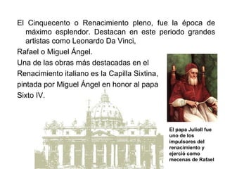 El Cinquecento o Renacimiento pleno, fue la época de
   máximo esplendor. Destacan en este periodo grandes
   artistas como Leonardo Da Vinci,
Rafael o Miguel Ángel.
Una de las obras más destacadas en el
Renacimiento italiano es la Capilla Sixtina,
pintada por Miguel Ángel en honor al papa
Sixto IV.



                                        El papa JulioII fue
                                        uno de los
                                        impulsores del
                                        renacimiento y
                                        ejerció como
                                        mecenas de Rafael
 