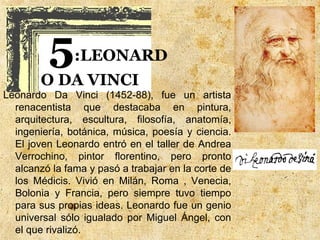 5     :LEONARD
        O DA VINCI
Leonardo Da Vinci (1452-88), fue un artista
  renacentista que destacaba en pintura,
  arquitectura, escultura, filosofía, anatomía,
  ingeniería, botánica, música, poesía y ciencia.
  El joven Leonardo entró en el taller de Andrea
  Verrochino, pintor florentino, pero pronto
  alcanzó la fama y pasó a trabajar en la corte de
  los Médicis. Vivió en Milán, Roma , Venecia,
  Bolonia y Francia, pero siempre tuvo tiempo
  para sus propias ideas. Leonardo fue un genio
  universal sólo igualado por Miguel Ángel, con
  el que rivalizó.
 