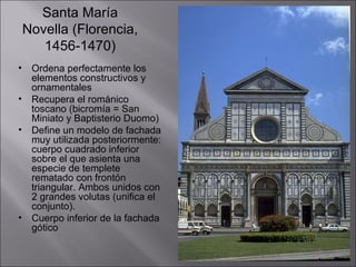 Santa María
    Novella (Florencia,
       1456-1470)
•    Ordena perfectamente los
     elementos constructivos y
     ornamentales
•    Recupera el románico
     toscano (bicromía = San
     Miniato y Baptisterio Duomo)
•    Define un modelo de fachada
     muy utilizada posteriormente:
     cuerpo cuadrado inferior
     sobre el que asienta una
     especie de templete
     rematado con frontón
     triangular. Ambos unidos con
     2 grandes volutas (unifica el
     conjunto).
•    Cuerpo inferior de la fachada
     gótico
 