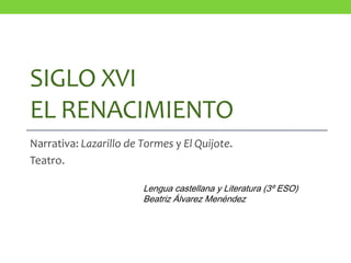 SIGLO XVI
EL RENACIMIENTO
Narrativa: Lazarillo de Tormes y El Quijote.
Teatro.
Lengua castellana y Literatura (3º ESO)
Beatriz Álvarez Menéndez
 