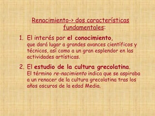 Renacimiento-> dos características
              fundamentales:
1. El interés por el conocimiento,
  que dará lugar a grandes avances científicos y
  técnicos, así como a un gran esplendor en las
  actividades artísticas.
2. El estudio de la cultura grecolatina.
  El término re-nacimiento indica que se aspiraba
  a un renacer de la cultura grecolatina tras los
  años oscuros de la edad Media.
 