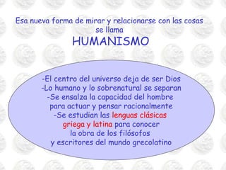 Esa nueva forma de mirar y relacionarse con las cosas
                     se llama
               HUMANISMO


       -El centro del universo deja de ser Dios
       -Lo humano y lo sobrenatural se separan
         -Se ensalza la capacidad del hombre
          para actuar y pensar racionalmente
           -Se estudian las lenguas clásicas
              griega y latina para conocer
                la obra de los filósofos
          y escritores del mundo grecolatino
 