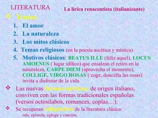 LITERATURA                    La lírica renacentista (italianizante)
 Temas:
   1.   El amor
   2.   La naturaleza
   3.   Los mitos clásicos
   4.   Temas religiosos (en la poesía ascética y mística)
   5.   Motivos clásicos: BEATUS ILLE (feliz aquel), LOCUS
        AMOENUS ( lugar idílico) que ensalzan el retiro en la
        naturaleza, CARPE DIEM (aprovecha el momento),
        COLLIGE, VIRGO ROSAS ( coge, doncella las rosas)
        invita a disfrutar de la vida.
 Las nuevas formas métricas, de origen italiano,
  conviven con las formas tradicionales españolas
  (versos octosílabos, romances, coplas…).
 Se recuperan subgéneros de la literatura clásica:
        oda, epístola, égloga y canción.
 