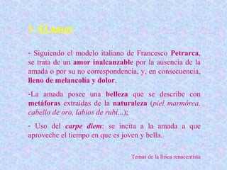 1. El amor

- Siguiendo el modelo italiano de Francesco Petrarca,
se trata de un amor inalcanzable por la ausencia de la
amada o por su no correspondencia, y, en consecuencia,
lleno de melancolía y dolor.
-La amada posee una belleza que se describe con
metáforas extraídas de la naturaleza (piel marmórea,
cabello de oro, labios de rubí...);
- Uso del carpe diem: se incita a la amada a que
aproveche el tiempo en que es joven y bella.

                                Temas de la lírica renacentista
 
