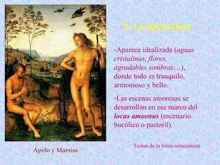 2. La naturaleza

                  -Aparece idealizada (aguas
                  cristalinas, flores,
                  agradables sombras…),
                  donde todo es tranquilo,
                  armonioso y bello.
                  -Las escenas amorosas se
                  desarrollan en ese marco del
                  locus amoenus (escenario
                  bucólico o pastoril).

                        Temas de la lírica renacentista
Apolo y Marsias
 