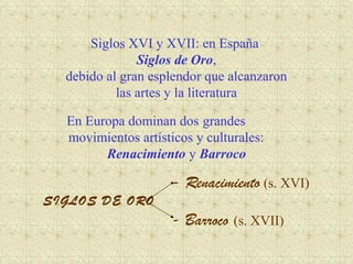 Siglos XVI y XVII: en España
               Siglos de Oro,
  debido al gran esplendor que alcanzaron
           las artes y la literatura

  En Europa dominan dos grandes
  movimientos artísticos y culturales:
        Renacimiento y Barroco

                     - Renacimiento (s. XVI)
SIGLOS DE ORO
                     - Barroco (s. XVII)
 