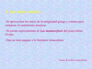 3. Los mitos clásicos

-Se aprovechan los mitos de la antigüedad griega y romana para
enmarcar el sentimiento amoroso.
-Se toman especialmente de Las metamorfosis del poeta latino
Ovidio.
-Dan un tono pagano a la literatura renacentista




                                            Temas de la lírica renacentista
 