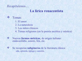 Recapitulemos…
                      La lírica renacentista
 Temas:
      1. El amor
      2. La naturaleza
      3. Los mitos clásicos
      4. Temas religiosos (en la poesía ascética y mística)

   Nuevas formas métricas, de origen italiano:
    endecasílabo, soneto, lira, etc.

   Se recuperan subgéneros de la literatura clásica:
       oda, epístola, égloga y canción.
 