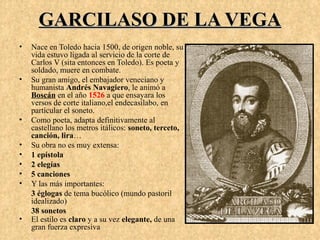 GARCILASO DE LA VEGA
•   Nace en Toledo hacia 1500, de origen noble, su
    vida estuvo ligada al servicio de la corte de
    Carlos V (sita entonces en Toledo). Es poeta y
    soldado, muere en combate.
•   Su gran amigo, el embajador veneciano y
    humanista Andrés Navagiero, le animó a
    Boscán en el año 1526 a que ensayara los
    versos de corte italiano,el endecasílabo, en
    partícular el soneto.
•   Como poeta, adapta definitivamente al
    castellano los metros itálicos: soneto, terceto,
    canción, lira…
•   Su obra no es muy extensa:
•   1 epístola
•   2 elegías
•   5 canciones
•   Y las más importantes:
    3 églogas de tema bucólico (mundo pastoril
    idealizado)
    38 sonetos
•   El estilo es claro y a su vez elegante, de una
    gran fuerza expresiva
 
