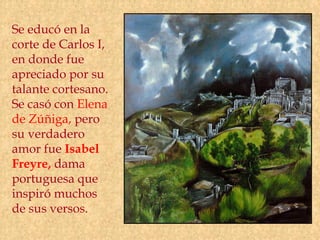 Se educó en la
corte de Carlos I,
en donde fue
apreciado por su
talante cortesano.
Se casó con Elena
de Zúñiga, pero
su verdadero
amor fue Isabel
Freyre, dama
portuguesa que
inspiró muchos
de sus versos.
 