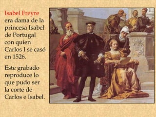 Isabel Freyre
era dama de la
princesa Isabel
de Portugal
con quien
Carlos I se casó
en 1526.
Este grabado
reproduce lo
que pudo ser
la corte de
Carlos e Isabel.
 