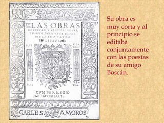 Su obra es
muy corta y al
principio se
editaba
conjuntamente
con las poesías
de su amigo
Boscán.
 