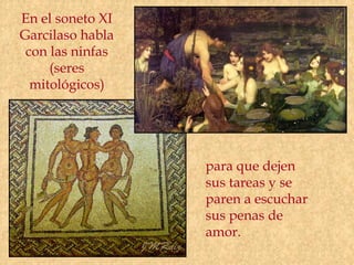 En el soneto XI
Garcilaso habla
 con las ninfas
     (seres
  mitológicos)




                  para que dejen
                  sus tareas y se
                  paren a escuchar
                  sus penas de
                  amor.
 
