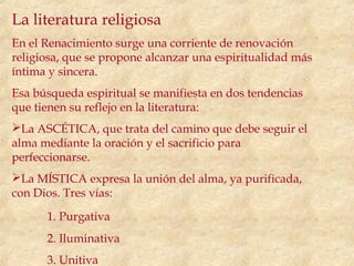 La literatura religiosa
En el Renacimiento surge una corriente de renovación
religiosa, que se propone alcanzar una espiritualidad más
íntima y sincera.
Esa búsqueda espiritual se manifiesta en dos tendencias
que tienen su reflejo en la literatura:
La ASCÉTICA, que trata del camino que debe seguir el
alma mediante la oración y el sacrificio para
perfeccionarse.
La MÍSTICA expresa la unión del alma, ya purificada,
con Dios. Tres vías:
      1. Purgativa
      2. Iluminativa
      3. Unitiva
 