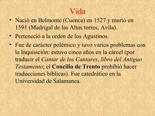 Vida
• Nació en Belmonte (Cuenca) en 1527 y murió en
  1591 (Madrigal de las Altas torres, Avila).
• Perteneció a la orden de los Agustinos.
• Fue de carácter polémico y tuvo varios problemas con
  la Inquisición: estuvo cinco años en la cárcel (por
  traducir el Cantar de los Cantares, libro del Antiguo
  Testamento; el Concilio de Trento prohibió hacer
  traducciones bíblicas). Fue catedrático en la
  Universidad de Salamanca.
 
