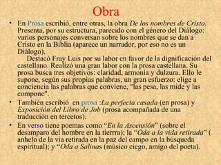 Obra
• En Prosa escribió, entre otras, la obra De los nombres de Cristo.
  Presenta, por su estructura, parecido con el género del Diálogo:
  varios personajes conversan sobre los nombres que se dan a
  Cristo en la Biblia (aparece un narrador, por eso no es un
  Diálogo).
     Destacó Fray Luis por su labor en favor de la dignificación del
  castellano. Realizó una gran labor con la prosa castellana. Su
  prosa busca tres objetivos: claridad, armonía y dulzura. Ello le
  supone, según sus propias palabras, un gran esfuerzo: elige a
  conciencia las palabras que conviene, "las pesa, las mide y las
  compone".
• También escribió en prosa :La perfecta casada (en prosa) y
  Exposición del Libro de Job (prosa acompañada de una
  traducción en tercetos).
• En verso tiene poemas como “En la Ascensión” (sobre el
  desamparo del hombre en la tierrra); la “Oda a la vida retirada” (
  anhelo de la via retirada en la paz del campo en la búsqueda
  espiritual); y “Oda a Salinas (músico ciego, amigo del poeta).
 