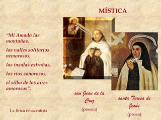 MÍSTICA


“Mi Amado las
montañas,
los valles solitarios
nemorosos,
las ínsulas extrañas,
los ríos sonorosos,
el silbo de los aires
amorosos”.
                          san Juan de la
                               Cruz         santa Teresa de
                                                 Jesús
 La lírica renacentista      (poesía)
                                                  (prosa)
 