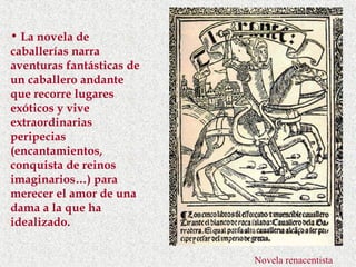 • La novela de
caballerías narra
aventuras fantásticas de
un caballero andante
que recorre lugares
exóticos y vive
extraordinarias
peripecias
(encantamientos,
conquista de reinos
imaginarios…) para
merecer el amor de una
dama a la que ha
idealizado.


                           Novela renacentista
 