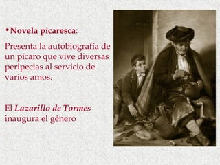 •Novela picaresca:
Presenta la autobiografía de
un pícaro que vive diversas
peripecias al servicio de
varios amos.


El Lazarillo de Tormes
inaugura el género
 