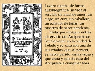 Lázaro cuenta -de forma
autobiográfica- su vida al
servicio de muchos amos: un
ciego, un cura, un caballero,
un echador de bulas, un
maestro de hacer panderos,
… hasta que consigue entrar
al servicio del Arcipreste de
San Salvador en la ciudad de
Toledo y se casa con una de
sus criadas, que, al parecer,
ya había parido varias veces y
que entra y sale de casa del
Arcipreste a cualquier hora.
 