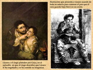 Ilustración que presenta a Lázaro usando de
                                               toda su astucia para comerse el pan que el
                                               cura guarda bajo llave en un arcón.




Lázaro y el ciego pintados por Goya, en el
episodio en que el ciego descubre que Lázaro
le ha engañado y se ha comido su longaniza.
 