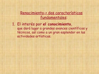 Renacimiento-> dos características
              fundamentales:
1. El interés por el conocimiento,
  que dará lugar a grandes avances científicos y
  técnicos, así como a un gran esplendor en las
  actividades artísticas.
 