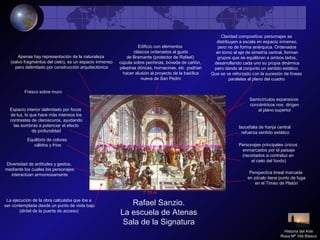 Rafael Sanzio.
La escuela de Atenas
Sala de la Signatura
Apenas hay representación de la naturaleza
(salvo fragmentos del cielo), es un espacio inmenso
pero delimitado por construcción arquitectónica
Edificio con elementos
clásicos ordenados al gusto
de Bramante (protector de Rafael):
cúpula sobre pechinas, bóveda de cañón,
pilastras dóricas, hornacinas, etc podrían
hacer alusión al proyecto de la basílica
nueva de San Pedro
Espacio interior delimitado por focos
de luz, lo que hace más intensos los
contrastes de claroscuros, ayudando
las sombras a potenciar el efecto
de profundidad
Perspectiva lineal marcada
en zócalo tiene punto de fuga
en el Timeo de Platón
Equilibrio de colores
cálidos y fríos
Claridad compositiva: personajes se
distribuyen a escala en espacio inmenso,
pero no de forma anárquica. Ordenados
en torno al eje de simetría central, forman
grupos que se equilibran a ambos lados,
desarrollando cada uno su propia dinámica
pero dando al conjunto un sentido estático
Que se ve reforzado con la sucesión de líneas
paralelas al plano del cuadro
Diversidad de actitudes y gestos,
mediante los cuales los personajes
interactuan armoniosamente
La ejecución de la obra calculaba que iba a
ser contemplada desde un punto de vista bajo
(dintel de la puerta de acceso)
Semicírculos expansivos
concéntricos nos dirigen
al plano superior
7`70 m
Fresco sobre muro
Personajes principales únicos
enmarcados por el paisaje
(recortados a contraluz en
el cielo del fondo)
Isocefalia de franja central
refuerza sentido estático
Historia del Arte
Rosa Mª Vilá Blasco
 