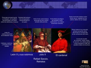 León X y sus sobrinos Julio II El cardenal
Rafael Sanzio.
Retratos
Construida al estilo
de Leonardo, medio cuerpo,
en escorzo, con cabeza girada
y brazo apoyado en silla casi
paralelo al plano de la pintura
Rostro iluminado destaca sobre
fondo oscuro, realzado por los
colores cálidos de sus ropajes
Dibujo todavía muy marcado,
aunque ya apunta ciento
difuminado en el desarrollo
de las carnaciones del rostro
Profundidad psicológica
del retratado (cierto
abatimiento, con cabeza
levemente inclinada)
Sobre fondo verde destaca
personaje de tres cuartos
sentado oblicuamente,
Juego de
colores (diversidad
de tonalidades rojas)
Personaje principal inscrito
en triángulo, con equilibrio
de personajes a los lados
(ritmo de volúmenes y huecos)
Calidades matéricas
y precisión de los
detalles
Cardenal del extremo
mira al espectador,
introduciéndolo en
el cuadro
Historia del Arte
Rosa Mª Vilá Blasco
 