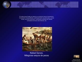 Rafael Sanzio.
Milagrosa sequía de peces
En estas obras finales se observa su evolución hacia el manierismo:
Composición desequilibrada: apelmazamiento de personajes y zonas
vacías, escorzos profundos, combinación arbitraria de colores,
contrastes lumínicos más intensos, etc.
Historia del Arte
Rosa Mª Vilá Blasco
 