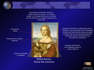 Rafael Sanzio.
Dama del unicornio
Unicornio simboliza
la castidad
Composición piramidal, retrato de
medio cuerpo en escorzo, con cabeza
girada, en una logia donde se ve a través
de dos columnas un paisaje (inspiración en
Gioconda)
Predominio de colorido
luminoso
Cuidada combinación
de tonalidades (rojo con
verde y blanco)
Empleo del Sfumato, el difuminado de los
contornos, que suaviza las formas. Mediante
el claroscuro envuelve las masas de sutiles
sombras. Esa zona intermedia representa
el vibrante espacio atmosférico que
envuelve los volúmenes
Perspectiva
aérea
Historia del Arte
Rosa Mª Vilá Blasco
 
