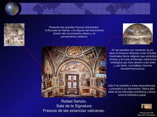 Rafael Sanzio.
Sala de la Signatura
Frescos de las estancias vaticanas.
Presenta dos grandes frescos enfrentados:
la Escuela de Atenas y la disputa del Sacramento
(fusión del conocimiento clásico y el
pensamiento cristiano)
Julio II se trasladó a estas dependencias
y procedió a su decoración. Había sido
sede de los tribunales pontificios y ahora
sería la biblioteca papal
En las paredes con ventanas: la sur
tiene el tímpano dedicado a las Virtudes
Cardinales (tema religioso que simboliza
el bien) y la norte al Parnaso (referencia
mitológica que hace alusión a las artes
y. por tanto, a la belleza: binomio
bondad=hermosura)
Historia del Arte
Rosa Mª Vilá Blasco
 