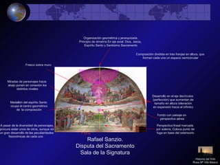 Rafael Sanzio.
Disputa del Sacramento
Sala de la Signatura
Organización geométrica y jerarquizada.
Principio de simetría En eje axial: Dios, Jesús,
Espíritu Santo y Santísimo Sacramento
Perspectiva lineal marcada
por solería. Coloca punto de
fuga en base del ostensorio
Desarrollo en el eje decírculos
(perfección) que aumentan de
tamaño en altura (elevación
en expansión hacia el infinito)
Miradas de personajes hacia
abajo ponen en conexión los
distintos niveles
Medallón del espíritu Santo
ocupa el centro geométrico
de la composición
A pesar de la diversidad de personajes,
procura aislar unos de otros, aunque sin
un gran desarrollo de las peculiaridades
fisionómicas de cada uno
Fondo con paisaje en
perspectiva aérea
7`70 m
Fresco sobre muro
Historia del Arte
Rosa Mª Vilá Blasco
Composición dividida en tres franjas en altura, que
forman cada una un espacio semicircular
 