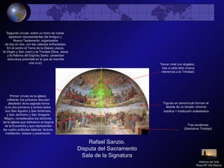 Rafael Sanzio.
Disputa del Sacramento
Sala de la Signatura
Tres escalones
(Santísima Trinidad)
Primer círculo es la iglesia
militante: los próceres discuten
alrededor de la sagrada forma
(Los dos primeros a ambos lados
son San Agustín y San Ambrosio,
y San Jerónimo y San Gregorio
Magno, considerados los doctores
de la Iglesia que definieron el dogma
de la Eucaristía y que representan
las cuatro actitudes básicas: lectura,
meditación, éxtasis y predicación
Segundo círculo: sobre un trono de nubes
aparecen representantes del Antiguo y
Nuevo Testamento, organizados
de dos en dos, con las cabezas enfrentadas.
En el centro el Tema de la Deesis (Jesús,
la Virgen y San Juan) y la Trinidad (Dios, Jesús
y la Paloma del Espíritu Santo presentan
estructura piramidal en la que se inscribe
una cruz)
Figuras en semicírculo forman el
ábside de un templo: binomio
basílica = Institución eclesiástica
Tercer nivel con ángeles;
tres a cada lado (nueva
referencia a la Trinidad)
Historia del Arte
Rosa Mª Vilá Blasco
 