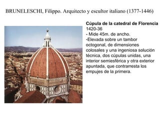BRUNELESCHI, Filippo. Arquitecto y escultor italiano (1377-1446) Cúpula de la catedral de Florencia  1420-36 - Mide 45m. de ancho. Elevada sobre un tambor octogonal, de dimensiones colosales y una ingeniosa solución técnica, dos cúpulas unidas, una interior semiesférica y otra exterior apuntada, que contrarresta los empujes de la primera.  
