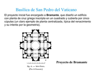 Basílica de San Pedro del Vaticano Proyecto de Bramante El proyecto inicial fue encargado a  Bramante , que diseñó un edificio con planta de cruz griega inscripta en un cuadrado y cubierta por cinco cúpulas (un claro ejemplo de planta centralizada, típica del renacimiento y su interés por la geometría). 