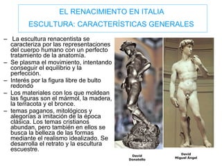 EL RENACIMIENTO EN ITALIA  ESCULTURA: CARACTERÍSTICAS GENERALES   La escultura renacentista se caracteriza por las representaciones del cuerpo humano con un perfecto tratamiento de la anatomía.  Se plasma el movimiento, intentando conseguir el equilibrio y la perfección.  Interés por la figura libre de bulto redondo  Los materiales con los que moldean las figuras son el mármol, la madera, la terracota y el bronce. temas paganos, mitológicos y alegorías a imitación de la época clásica. Los temas cristianos abundan, pero también en ellos se busca la belleza de las formas mediante el realismo idealizado. Se desarrolla el retrato y la escultura escuestre. David Miguel Ángel David Donatello 