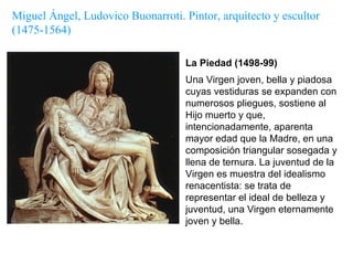 La Piedad (1498-99) Una Virgen joven, bella y piadosa cuyas vestiduras se expanden con numerosos pliegues, sostiene al Hijo muerto y que, intencionadamente, aparenta mayor edad que la Madre, en una composición triangular sosegada y llena de ternura. La juventud de la Virgen es muestra del idealismo renacentista: se trata de representar el ideal de belleza y juventud, una Virgen eternamente joven y bella. Miguel Ángel, Ludovico Buonarroti. Pintor, arquitecto y escultor  (1475-1564) 
