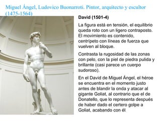 David (1501-4) La figura está en tensión, el equilibrio queda roto con un ligero contraposto. El movimiento es contenido, centrípeto con líneas de fuerza que vuelven al bloque.  Contrasta la rugosidad de las zonas con pelo, con la piel de piedra pulida y brillante (casi parece un cuerpo sudoroso).  En el David de Miguel Ángel, el héroe se encuentra en el momento justo antes de blandir la onda y atacar al gigante Goliat, al contrario que el de Donatello, que lo representa después de haber dado el certero golpe a Goliat, acabando con él . Miguel Ángel, Ludovico Buonarroti. Pintor, arquitecto y escultor  (1475-1564) 