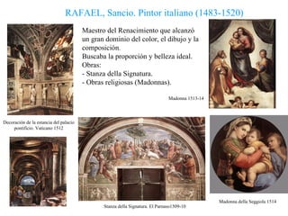 RAFAEL, Sancio. Pintor italiano (1483-1520) Decoración de la estancia del palacio pontificio. Vaticano 1512 Madonna 1513-14 Madonna della Seggiola 1514 Stanza della Signatura. El Parnaso1509-10 Maestro del Renacimiento que alcanzó  un gran dominio del color, el dibujo y la composición . Buscaba la proporción y belleza ideal. Obras:   - Stanza della Signatura. - Obras religiosas (Madonnas). 