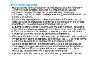 Características generales:  Búsqueda de la inspiración en la Antigüedad clásica (Grecia y Roma): formas simples, armonía de proporciones, uso de elementos arquitectónicos del mundo clásico (frontones, columnas, cúpula, arco de medio punto, etc.), uso del desnudo en pintura y escultura.  Dominio de la perspectiva : dando una sensación más real al representarse la profundidad, a través de la utilización de formas geométricas, de estudios matemáticos y de la luz.  El hombre como centro : retorno a la medida humana (equilibrio entre planta y altura, prevalencia de lo horizontal sobre lo vertical, edificios adaptados a la medida humanas y a sus necesidades, ...) y representaciones humanas en escultura y pintura.  Observación e imitación de la naturaleza : imitación de la realidad (investigación sobre el espacio, perspectiva, luz …), pero de forma idealizada, buscando la belleza y la perfección técnica.  Cambio en los temas : en arquitectura, junto a las iglesias, se construyen palacios, ayuntamientos, universidades, hospitales y plazas públicas. Pintores y escultores no sólo realizan obras religiosas, también retratos y escenas mitológicas.  Importancia de los mecenas para el apoyo y desarrollo del arte .  
