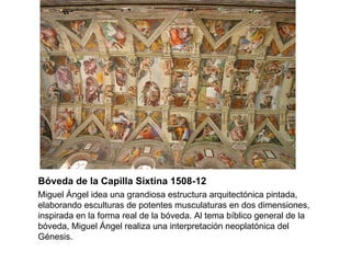 Bóveda de la Capilla Sixtina 1508-12 Miguel Ángel idea una grandiosa estructura arquitectónica pintada, elaborando esculturas de potentes musculaturas en dos dimensiones, inspirada en la forma real de la bóveda. Al tema bíblico general de la bóveda, Miguel Ángel realiza una interpretación neoplatónica del Génesis. 