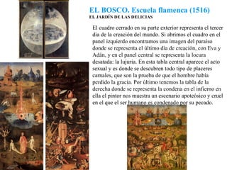 EL BOSCO. Escuela flamenca (1516) EL JARDÍN DE LAS DELICIAS El cuadro cerrado en su parte exterior representa el tercer día de la creación del mundo. Si abrimos el cuadro en el panel izquierdo encontramos una imagen del paraíso donde se representa el último día de creación, con Eva y Adán, y en el panel central se representa la locura desatada: la lujuria. En esta tabla central aparece el acto sexual y es donde se descubren todo tipo de placeres carnales, que son la prueba de que el hombre había perdido la gracia. Por último tenemos la tabla de la derecha donde se representa la condena en el infierno en ella el pintor nos muestra un escenario apoteósico y cruel en el que el ser humano es condenado por su pecado. 
