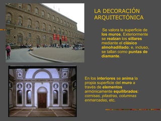 Se valora la superficie de
los muros. Exteriormente
se realzan los sillares
mediante el clásico
almohadillado; e, incluso,
se tallan como puntas de
diamante.
En los interiores se anima la
propia superficie del muro a
través de elementos
armónicamente equilibrados:
cornisas, pilastras, columnas
enmarcadas, etc.
LA DECORACIÓN
ARQUITECTÓNICA
 